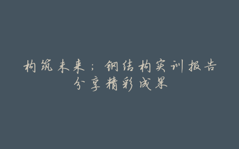 构筑未来:钢结构实训报告分享精彩成果