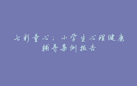 七彩童心:小学生心理健康辅导案例报告
