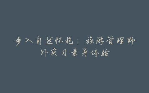 步入自然怀抱:旅游管理野外实习亲身体验