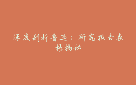 深度剖析鲁迅:研究报告表格揭秘