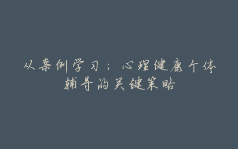 从案例学习:心理健康个体辅导的关键策略