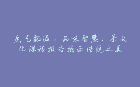 香气飘溢,品味智慧:茶文化课程报告揭示传统之美