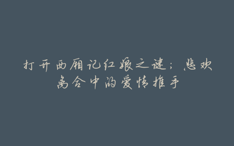 打开西厢记红娘之谜:悲欢离合中的爱情推手