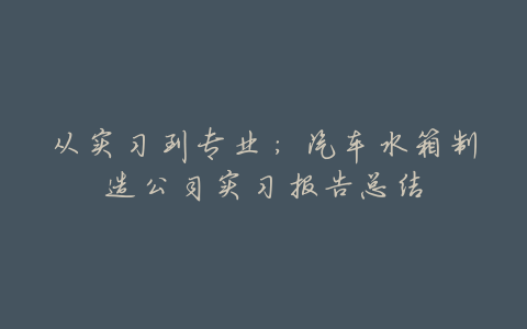 从实习到专业:汽车水箱制造公司实习报告总结