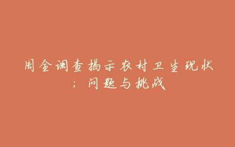 周全调查揭示农村卫生现状:问题与挑战