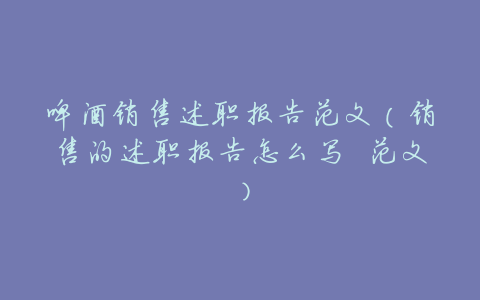 啤酒销售述职报告范文(销售的述职报告怎么写 范文)