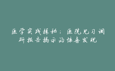 医学实践探秘:医院见习调研报告揭示的惊喜发现