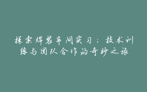 探索焊装车间实习:技术训练与团队合作的奇妙之旅