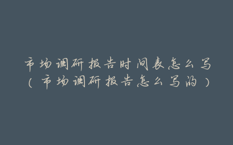 市场调研报告时间表怎么写(市场调研报告怎么写的)