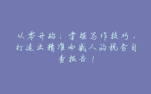 从零开始:掌握写作技巧,打造出精准而感人的税务自查报告!