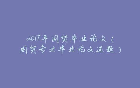 2017年国贸毕业论文(国贸专业毕业论文选题)