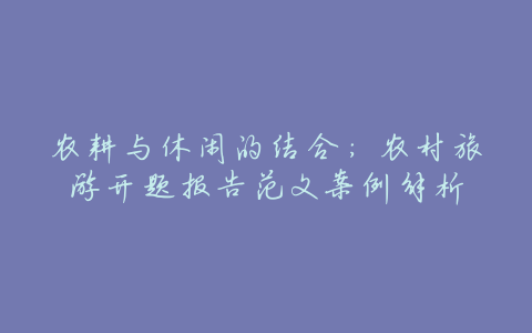 农耕与休闲的结合:农村旅游开题报告范文案例解析