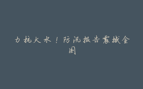 力抗大水!防汛报告震撼全国