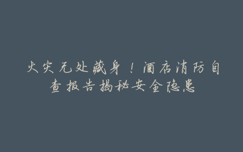 火灾无处藏身!酒店消防自查报告揭秘安全隐患