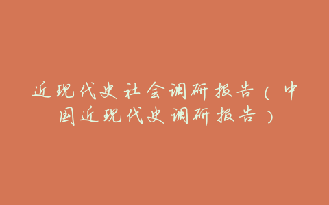 近现代史社会调研报告(中国近现代史调研报告)