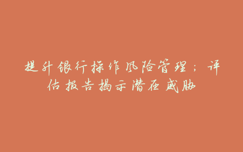 提升银行操作风险管理:评估报告揭示潜在威胁