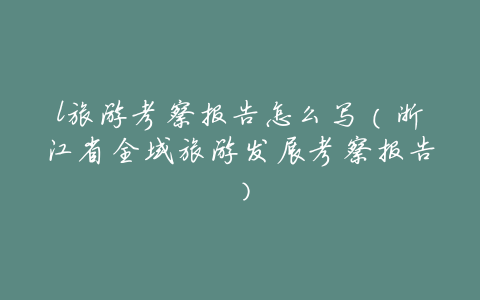 l旅游考察报告怎么写(浙江省全域旅游发展考察报告)