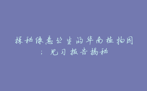 探秘绿意丛生的华南植物园:见习报告揭秘