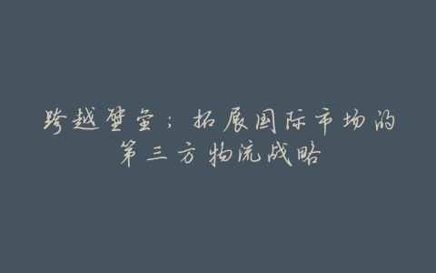 跨越壁垒:拓展国际市场的第三方物流战略