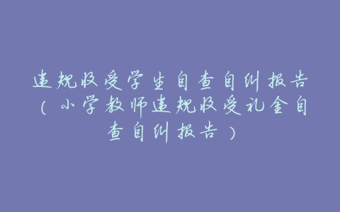违规收受学生自查自纠报告(小学教师违规收受礼金自查自纠报告)