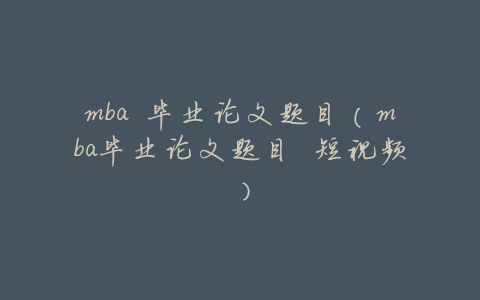 mba 毕业论文题目(mba毕业论文题目 短视频)