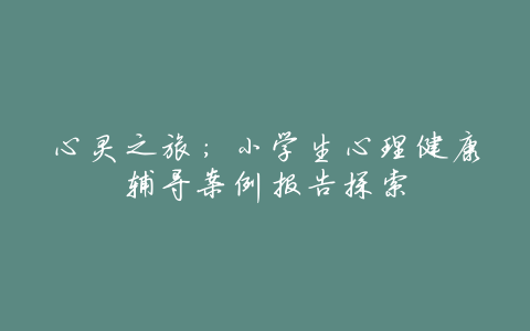 心灵之旅:小学生心理健康辅导案例报告探索