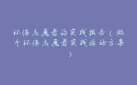 环保志愿者的实践报告(做个环保志愿者实践活动方案)
