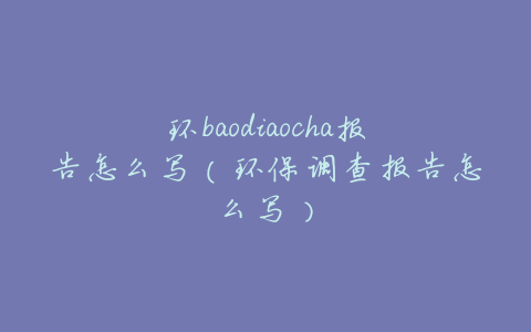 环baodiaocha报告怎么写（环保调查报告怎么写）