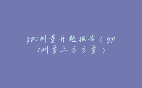 gps测量开题报告(gps测量土方方量)