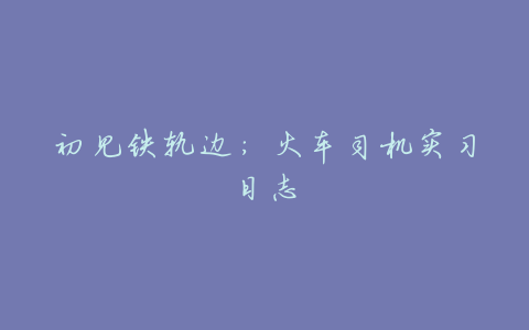 初见铁轨边:火车司机实习日志