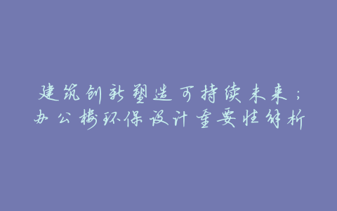 建筑创新塑造可持续未来:办公楼环保设计重要性解析