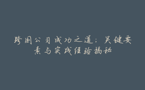 跨国公司成功之道:关键要素与实践经验揭秘