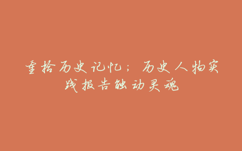重拾历史记忆:历史人物实践报告触动灵魂