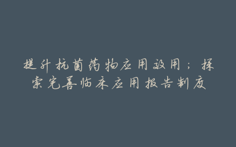 提升抗菌药物应用效用:探索完善临床应用报告制度