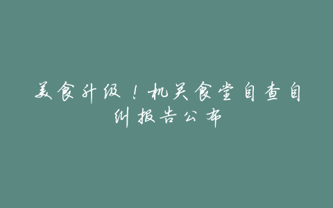 美食升级!机关食堂自查自纠报告公布