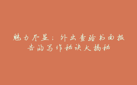 魅力尽显:外出查验书面报告的写作秘诀大揭秘