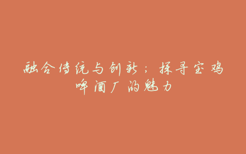 融合传统与创新:探寻宝鸡啤酒厂的魅力