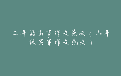 三年的写事作文范文(六年级写事作文范文)