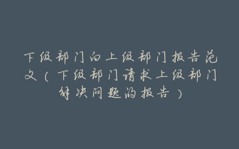 下级部门向上级部门报告范文(下级部门请求上级部门解决问题的报告)