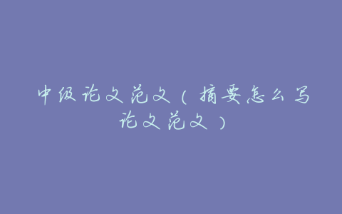 中级论文范文(摘要怎么写论文范文)