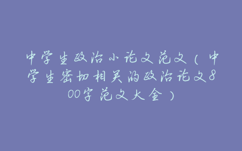 中学生政治小论文范文(中学生密切相关的政治论文800字范文大全)