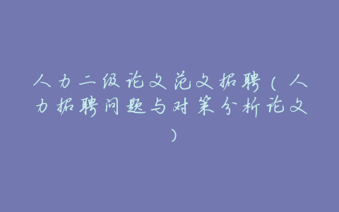 人力二级论文范文招聘(人力招聘问题与对策分析论文)