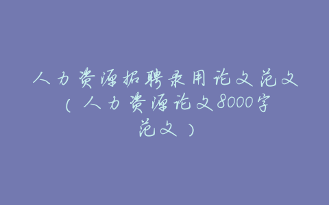 人力资源招聘录用论文范文(人力资源论文8000字范文)