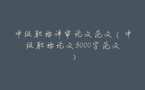 中级职称评审论文范文(中级职称论文3000字范文)