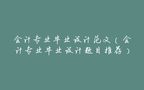 会计专业毕业设计范文(会计专业毕业设计题目推荐)