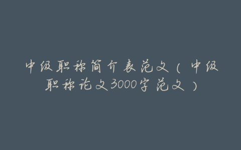 中级职称简介表范文(中级职称论文3000字范文)