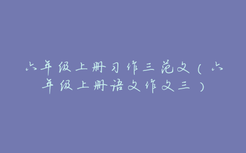 六年级上册习作三范文(六年级上册语文作文三)