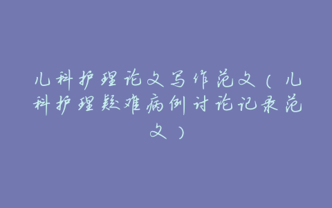 儿科护理论文写作范文(儿科护理疑难病例讨论记录范文)