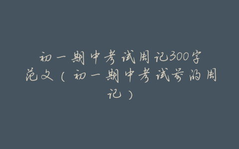 初一期中考试周记300字范文(初一期中考试前的周记)