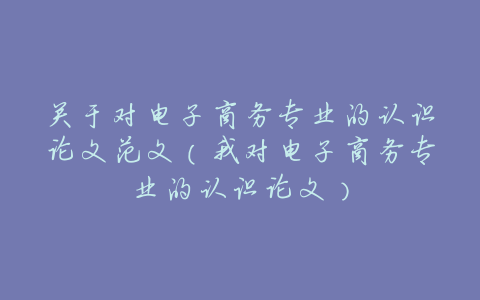 关于对电子商务专业的认识论文范文(我对电子商务专业的认识论文)